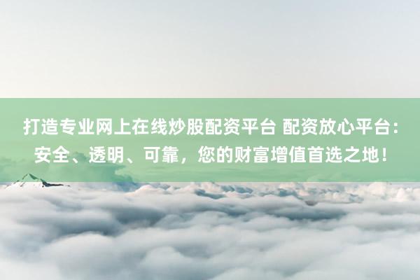打造专业网上在线炒股配资平台 配资放心平台：安全、透明、可靠，您的财富增值首选之地！
