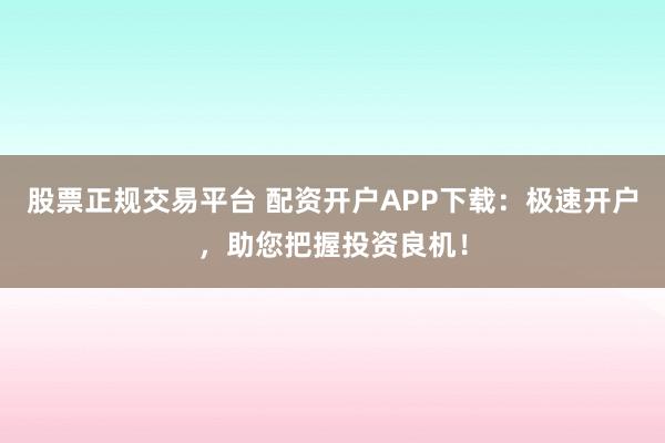 股票正规交易平台 配资开户APP下载：极速开户，助您把握投资良机！
