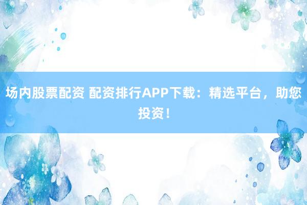 场内股票配资 配资排行APP下载：精选平台，助您投资！