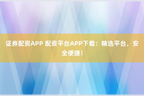 证券配资APP 配资平台APP下载：精选平台，安全便捷！