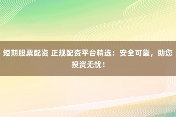 短期股票配资 正规配资平台精选：安全可靠，助您投资无忧！