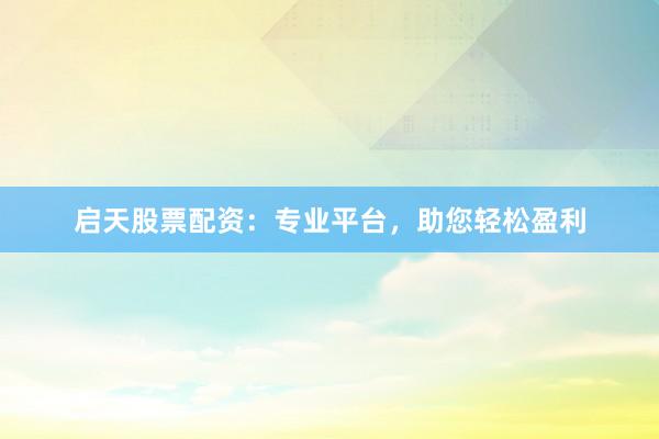 启天股票配资：专业平台，助您轻松盈利