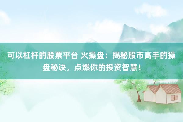 可以杠杆的股票平台 火操盘：揭秘股市高手的操盘秘诀，点燃你的投资智慧！