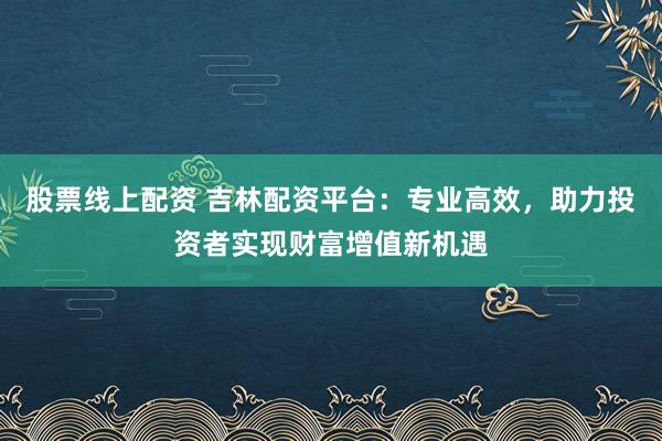 股票线上配资 吉林配资平台：专业高效，助力投资者实现财富增值新机遇