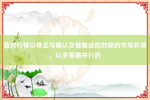 面对行情以修正与确认交替推进的时期的市场环境，以多策略并行的