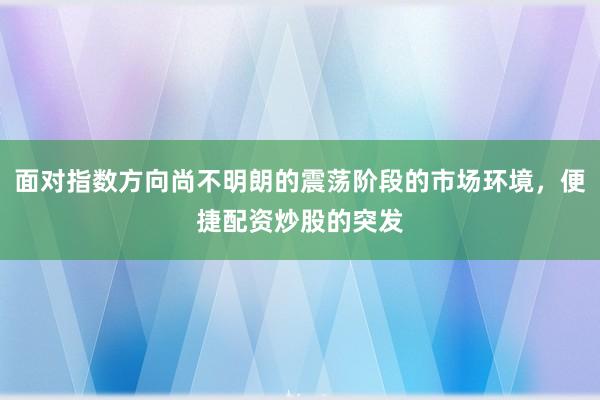 面对指数方向尚不明朗的震荡阶段的市场环境，便捷配资炒股的突发