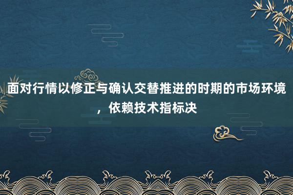 面对行情以修正与确认交替推进的时期的市场环境，依赖技术指标决