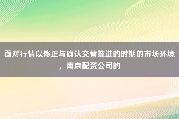面对行情以修正与确认交替推进的时期的市场环境，南京配资公司的