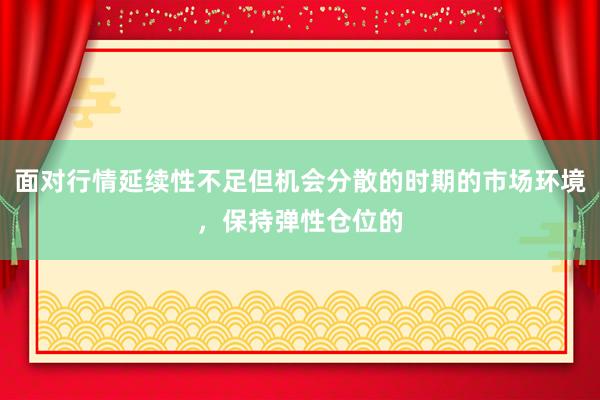 面对行情延续性不足但机会分散的时期的市场环境，保持弹性仓位的