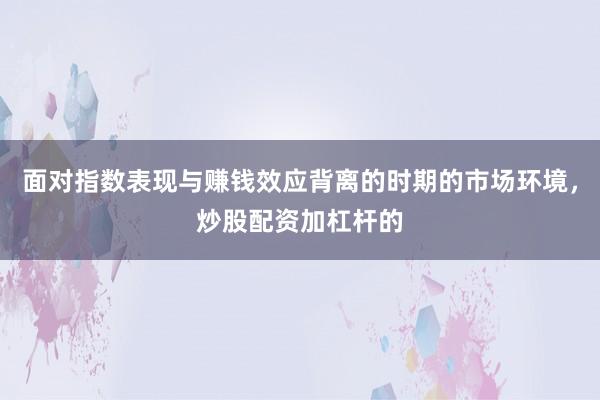 面对指数表现与赚钱效应背离的时期的市场环境，炒股配资加杠杆的