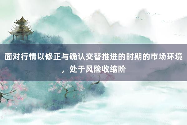 面对行情以修正与确认交替推进的时期的市场环境，处于风险收缩阶