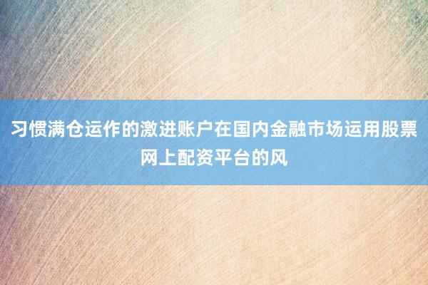 习惯满仓运作的激进账户在国内金融市场运用股票网上配资平台的风
