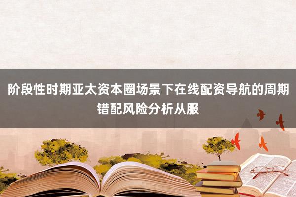 阶段性时期亚太资本圈场景下在线配资导航的周期错配风险分析从服