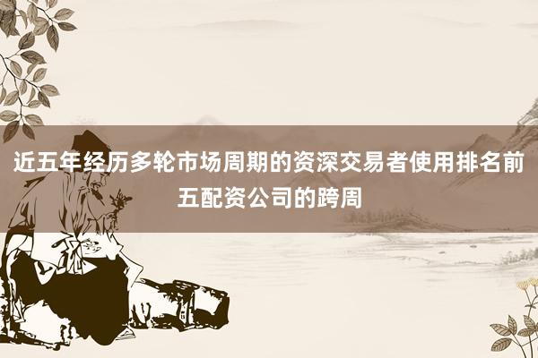近五年经历多轮市场周期的资深交易者使用排名前五配资公司的跨周