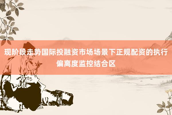 现阶段走势国际投融资市场场景下正规配资的执行偏离度监控结合区