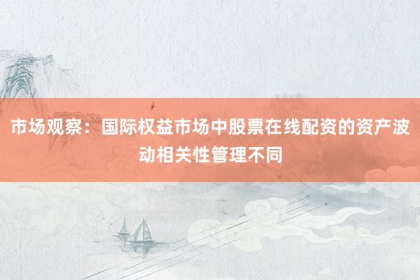 市场观察：国际权益市场中股票在线配资的资产波动相关性管理不同