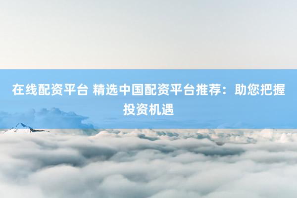 在线配资平台 精选中国配资平台推荐：助您把握投资机遇