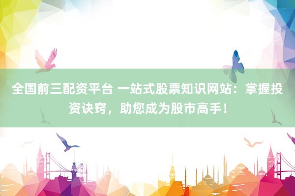 全国前三配资平台 一站式股票知识网站：掌握投资诀窍，助您成为股市高手！