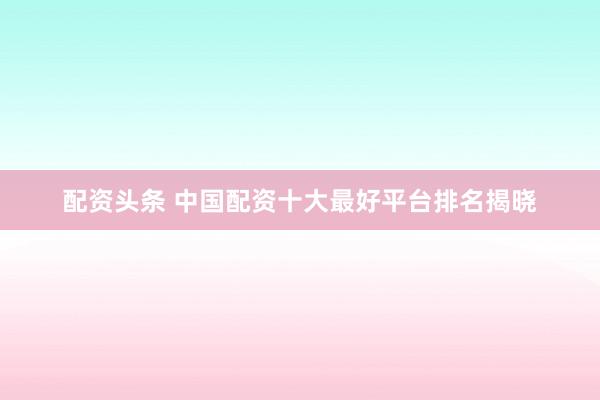配资头条 中国配资十大最好平台排名揭晓