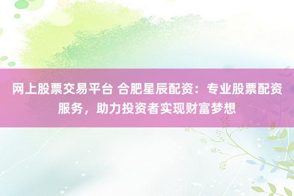 网上股票交易平台 合肥星辰配资：专业股票配资服务，助力投资者实现财富梦想