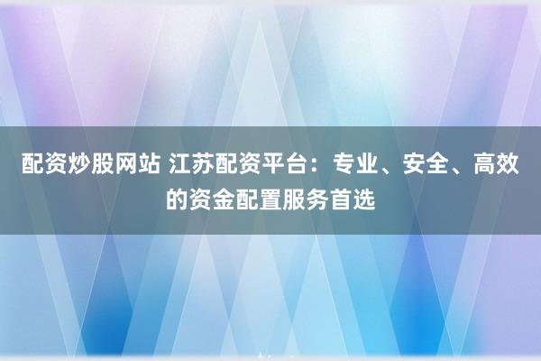 配资炒股网站 江苏配资平台：专业、安全、高效的资金配置服务首选