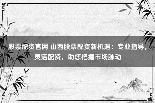 股票配资官网 山西股票配资新机遇：专业指导，灵活配资，助您把握市场脉动
