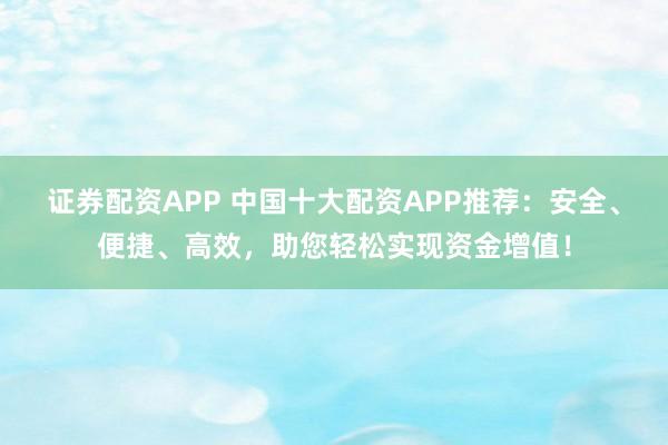 证券配资APP 中国十大配资APP推荐：安全、便捷、高效，助您轻松实现资金增值！
