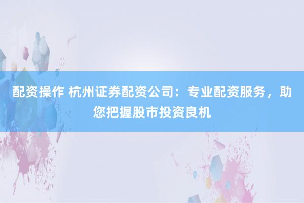配资操作 杭州证券配资公司：专业配资服务，助您把握股市投资良机