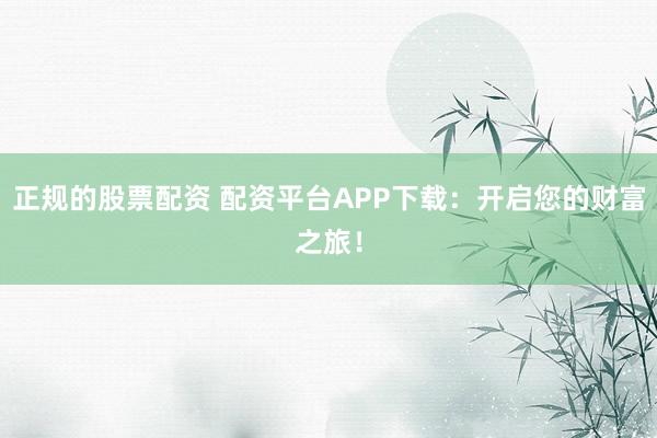 正规的股票配资 配资平台APP下载：开启您的财富之旅！