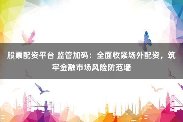 股票配资平台 监管加码：全面收紧场外配资，筑牢金融市场风险防范墙