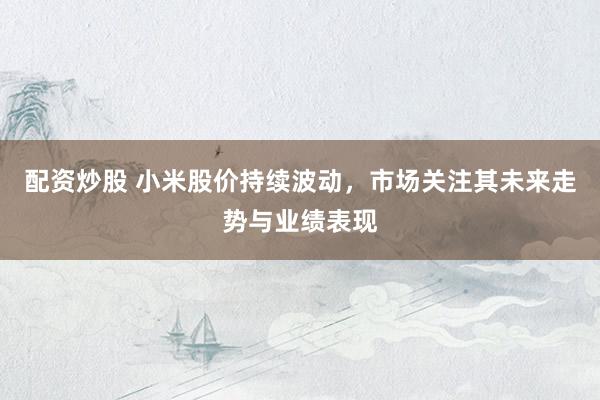 配资炒股 小米股价持续波动，市场关注其未来走势与业绩表现