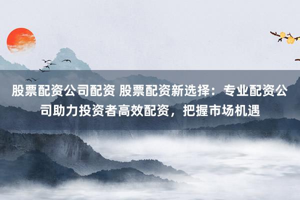 股票配资公司配资 股票配资新选择：专业配资公司助力投资者高效配资，把握市场机遇