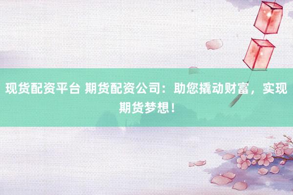 现货配资平台 期货配资公司：助您撬动财富，实现期货梦想！