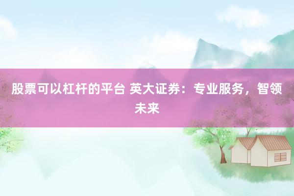 股票可以杠杆的平台 英大证券：专业服务，智领未来