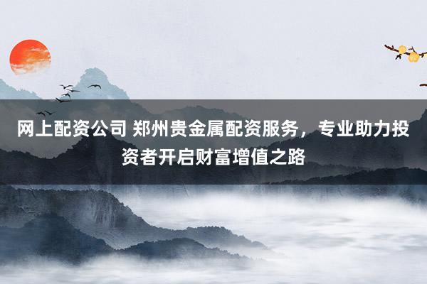 网上配资公司 郑州贵金属配资服务，专业助力投资者开启财富增值之路